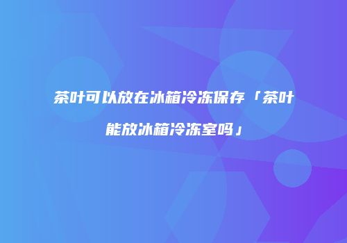 茶叶可以放在冰箱冷冻保存「茶叶能放冰箱冷冻室吗」
