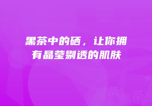 黑茶中的硒，让你拥有晶莹剔透的肌肤