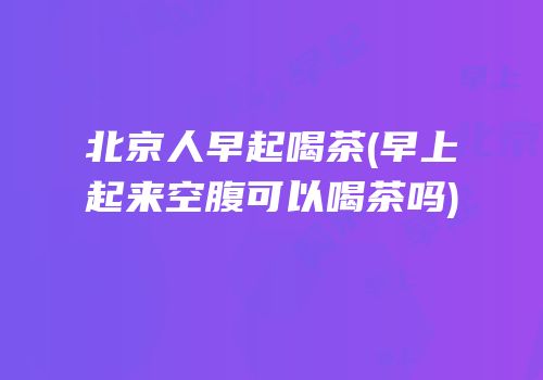 北京人早起喝茶(早上起来空腹可以喝茶吗)