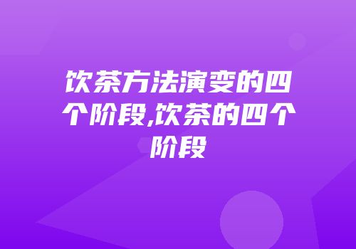 饮茶方法演变的四个阶段,饮茶的四个阶段