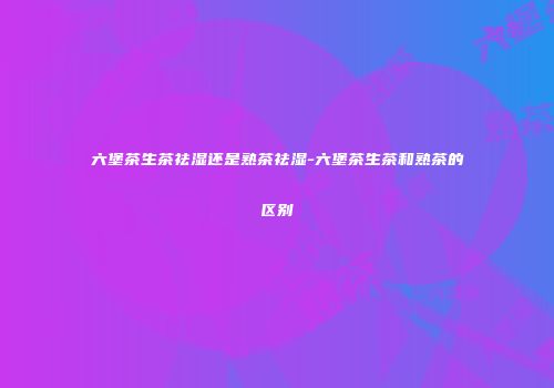 六堡茶生茶祛湿还是熟茶祛湿-六堡茶生茶和熟茶的区别