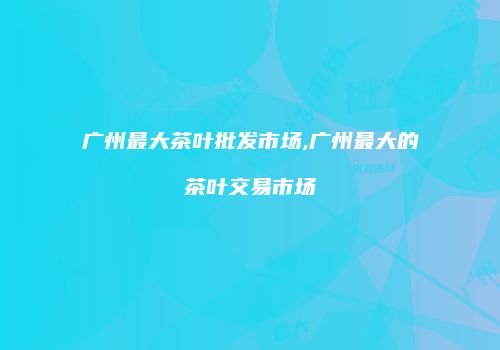 广州最大茶叶批发市场,广州最大的茶叶交易市场