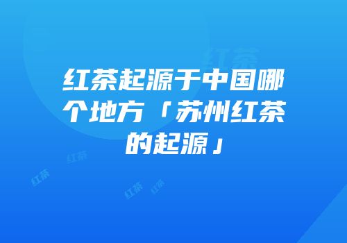红茶起源于中国哪个地方「苏州红茶的起源」