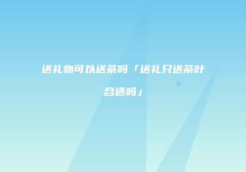 送礼物可以送茶吗「送礼只送茶叶合适吗」