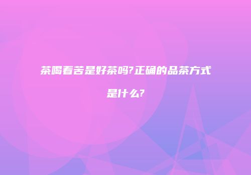 茶喝着苦是好茶吗?正确的品茶方式是什么?