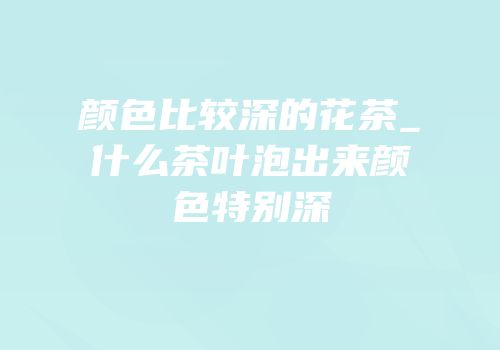 颜色比较深的花茶_什么茶叶泡出来颜色特别深