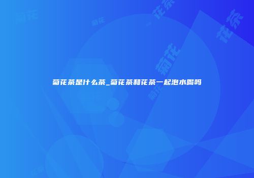 菊花茶是什么茶_菊花茶和花茶一起泡水喝吗