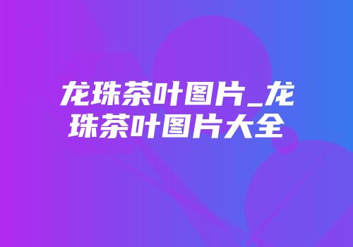 龙珠茶叶图片_龙珠茶叶图片大全
