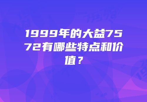 1999年的大益7572有哪些特点和价值？