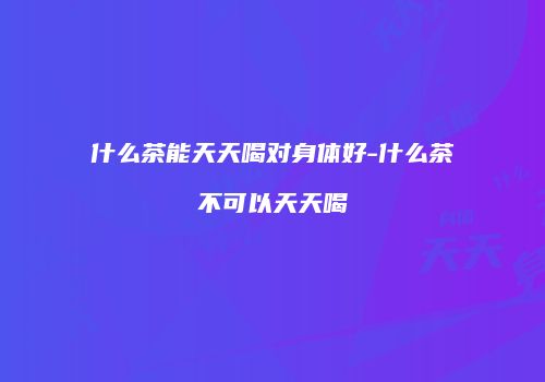 什么茶能天天喝对身体好-什么茶不可以天天喝