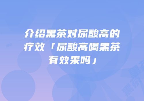 介绍黑茶对尿酸高的疗效「尿酸高喝黑茶有效果吗」