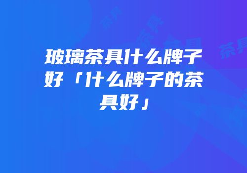 玻璃茶具什么牌子好「什么牌子的茶具好」
