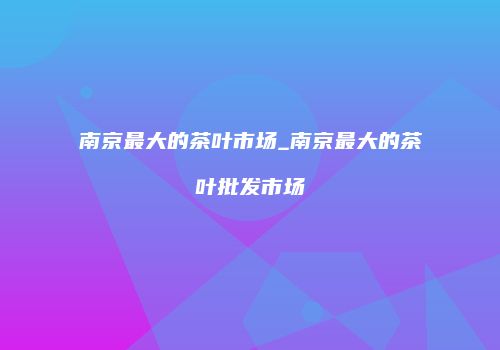 南京最大的茶叶市场_南京最大的茶叶批发市场