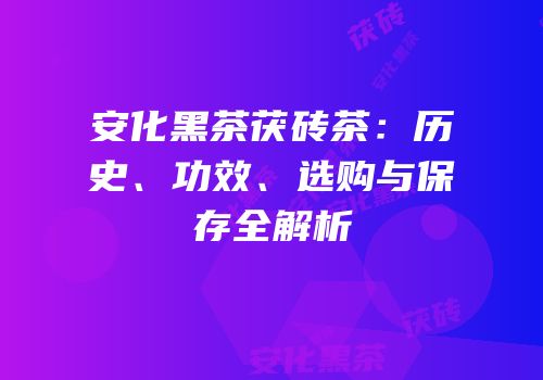 安化黑茶茯砖茶：历史、功效、选购与保存全解析