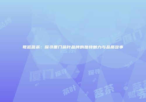 鹭岩茗茶：探寻厦门茶叶品牌的独特魅力与品质故事