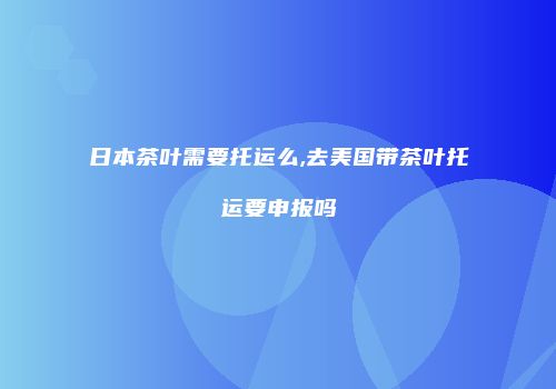日本茶叶需要托运么,去美国带茶叶托运要申报吗
