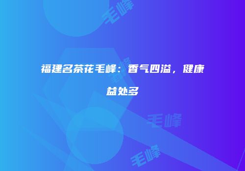 福建名茶花毛峰：香气四溢，健康益处多