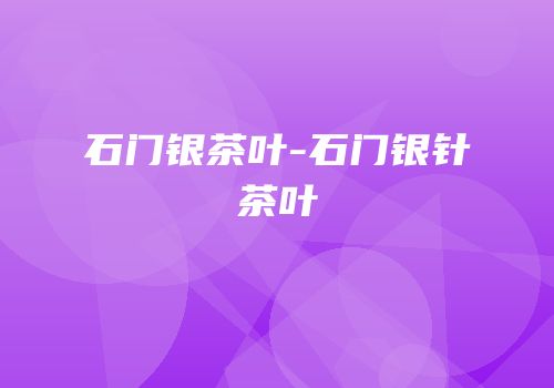 石门银茶叶-石门银针茶叶
