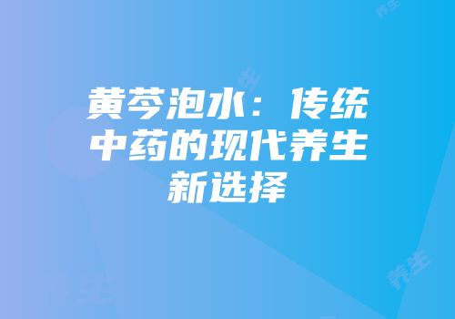 黄芩泡水：传统中药的现代养生新选择
