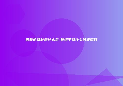 很碎的茶叶是什么茶-碎银子茶什么时候喝好