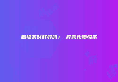 喝绿茶对肝好吗？_肝喜欢喝绿茶