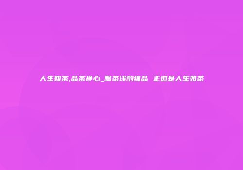 人生如茶,品茶静心_喝茶浅酌细品 正道是人生如茶