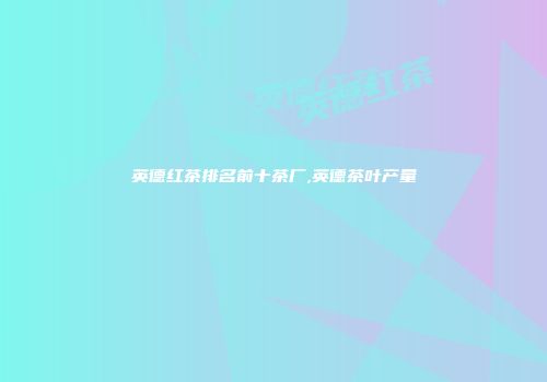 英德红茶排名前十茶厂,英德茶叶产量