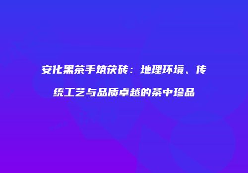 安化黑茶手筑茯砖：地理环境、传统工艺与品质卓越的茶中珍品