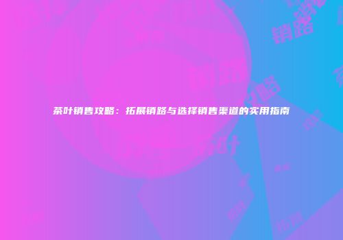 茶叶销售攻略：拓展销路与选择销售渠道的实用指南