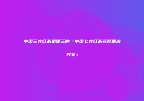 中国三大红茶是哪三种「中国七大红茶完整解决方案」