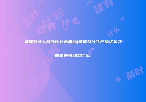 福建有什么茶叶比较出名的(福建茶叶生产的优势及面临的挑战是什么)
