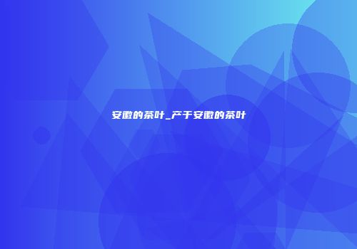安徽的茶叶_产于安徽的茶叶