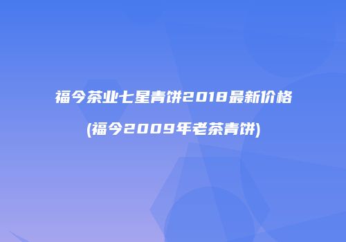 福今茶业七星青饼2018最新价格(福今2009年老茶青饼)