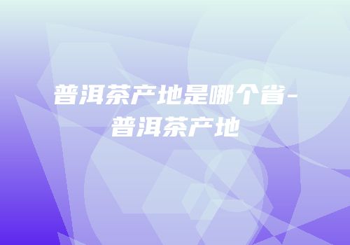 普洱茶产地是哪个省-普洱茶产地