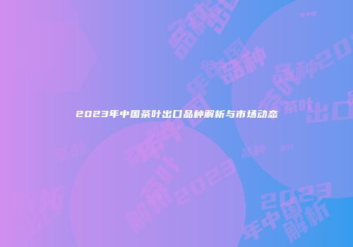 2023年中国茶叶出口品种解析与市场动态