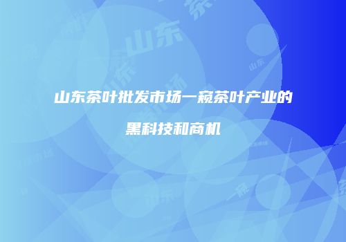 山东茶叶批发市场一窥茶叶产业的黑科技和商机