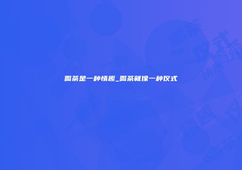 喝茶是一种情趣_喝茶就像一种仪式