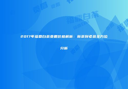 2017年福鼎白茶贡眉价格解析：新茶到老茶全方位分析