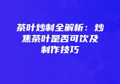 茶叶炒制全解析：炒焦茶叶是否可饮及制作技巧