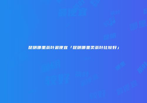 昆明哪里茶叶最便宜「昆明哪里卖茶叶比较好」