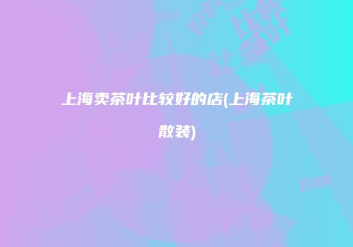 上海卖茶叶比较好的店(上海茶叶散装)