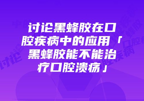 讨论黑蜂胶在口腔疾病中的应用「黑蜂胶能不能治疗口腔溃疡」