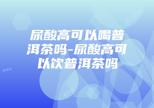 尿酸高可以喝普洱茶吗-尿酸高可以饮普洱茶吗
