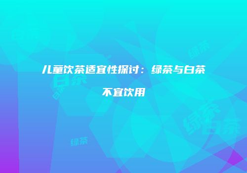 儿童饮茶适宜性探讨：绿茶与白茶不宜饮用