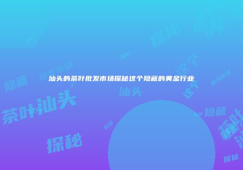 汕头的茶叶批发市场探秘这个隐藏的黄金行业