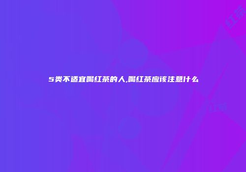 5类不适宜喝红茶的人,喝红茶应该注意什么