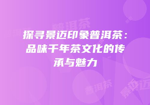 探寻景迈印象普洱茶：品味千年茶文化的传承与魅力