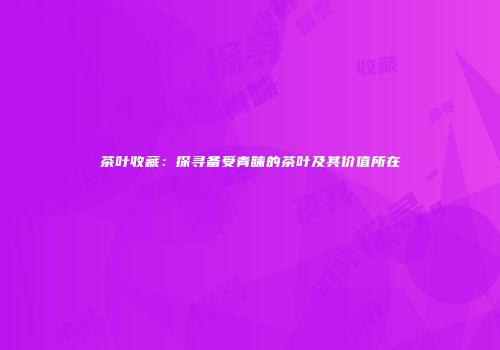 茶叶收藏：探寻备受青睐的茶叶及其价值所在