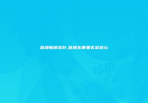 深圳畅销茶叶,深圳去哪里买茶放心