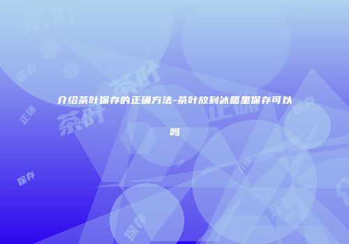 介绍茶叶保存的正确方法-茶叶放到冰箱里保存可以吗